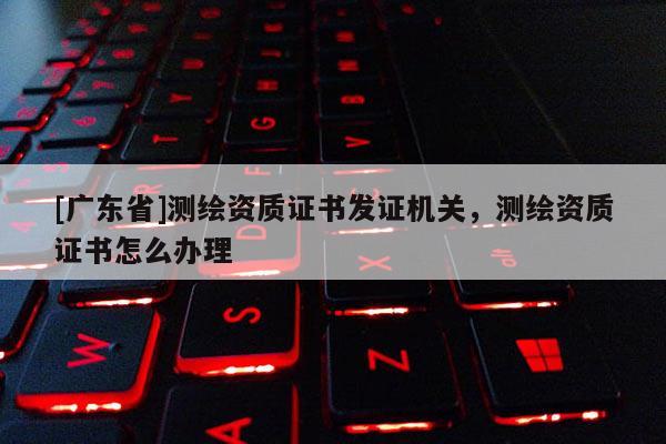 [广东省]测绘资质证书发证机关，测绘资质证书怎么办理