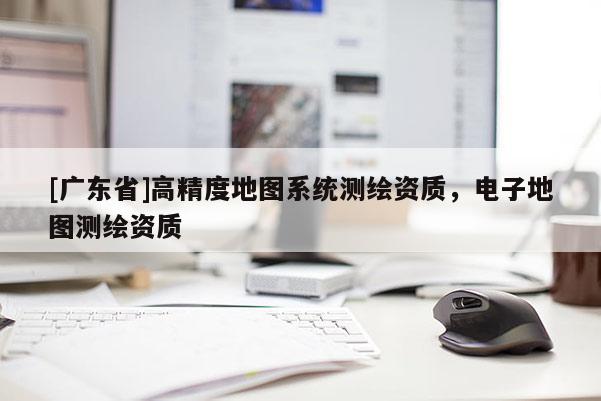 [广东省]高精度地图系统测绘资质，电子地图测绘资质
