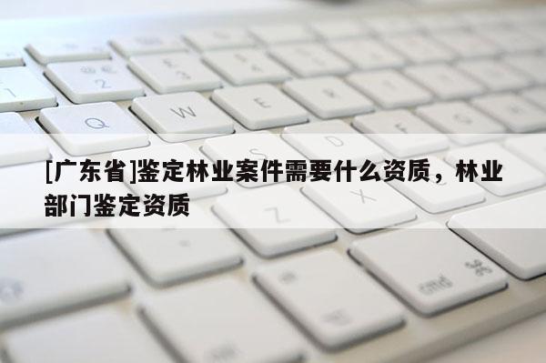 [广东省]鉴定林业案件需要什么资质，林业部门鉴定资质