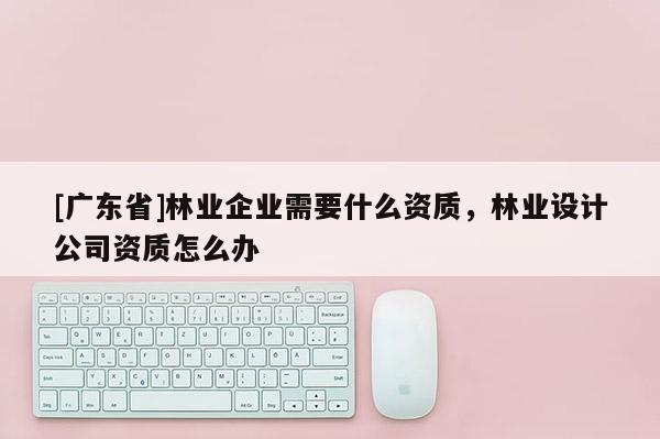 [广东省]林业企业需要什么资质，林业设计公司资质怎么办