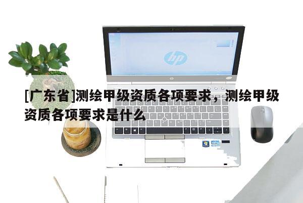 [广东省]测绘甲级资质各项要求，测绘甲级资质各项要求是什么