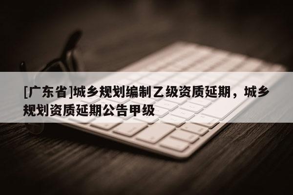 [广东省]城乡规划编制乙级资质延期，城乡规划资质延期公告甲级