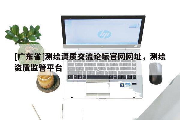 [广东省]测绘资质交流论坛官网网址，测绘资质监管平台
