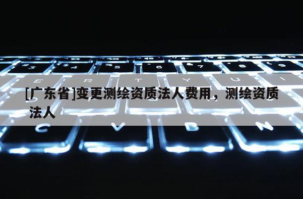 [广东省]变更测绘资质法人费用，测绘资质 法人