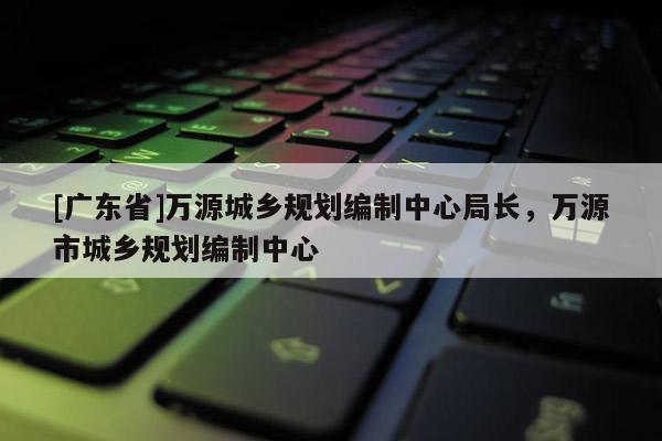 [广东省]万源城乡规划编制中心局长，万源市城乡规划编制中心