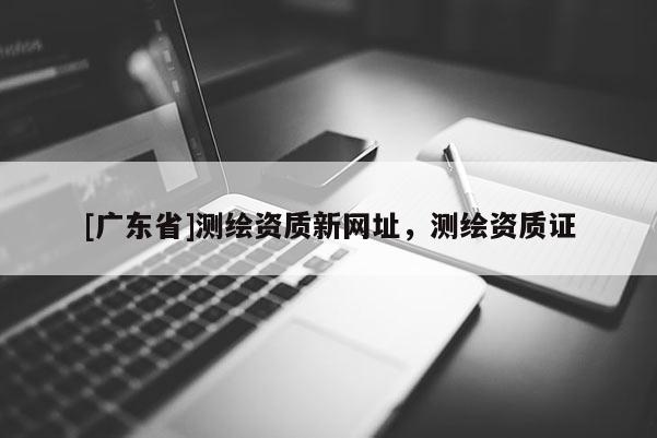 [广东省]测绘资质新网址，测绘资质证