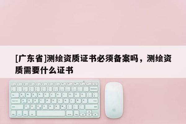 [广东省]测绘资质证书必须备案吗，测绘资质需要什么证书