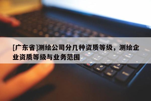[广东省]测绘公司分几种资质等级，测绘企业资质等级与业务范围