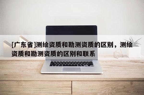 [广东省]测绘资质和勘测资质的区别，测绘资质和勘测资质的区别和联系