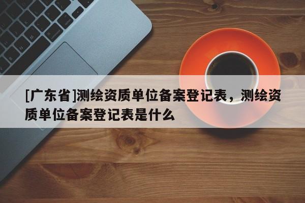 [广东省]测绘资质单位备案登记表，测绘资质单位备案登记表是什么