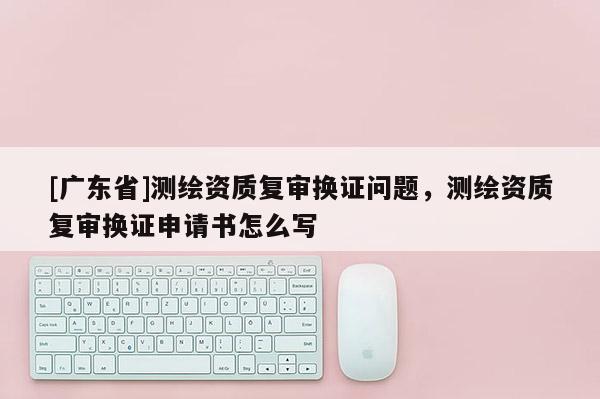 [广东省]测绘资质复审换证问题，测绘资质复审换证申请书怎么写
