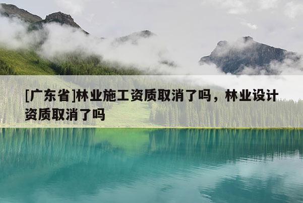 [广东省]林业施工资质取消了吗，林业设计资质取消了吗