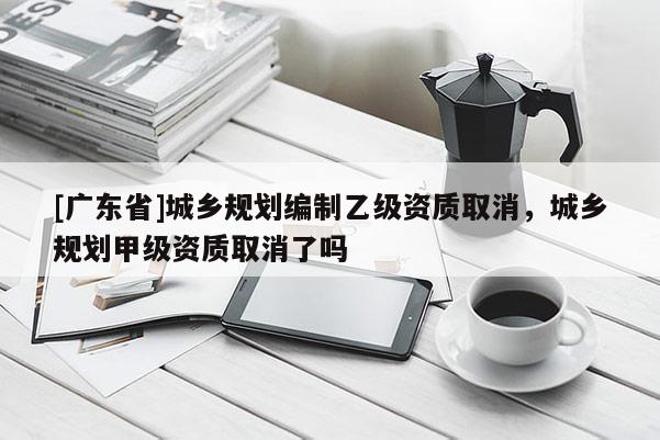 [广东省]城乡规划编制乙级资质取消，城乡规划甲级资质取消了吗