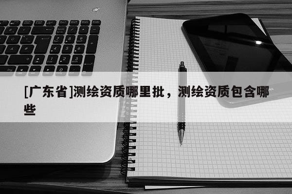 [广东省]测绘资质哪里批，测绘资质包含哪些