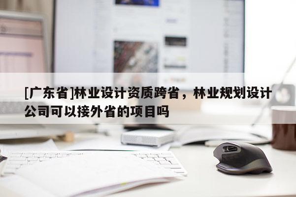 [广东省]林业设计资质跨省，林业规划设计公司可以接外省的项目吗