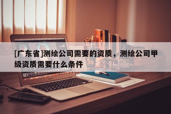 [广东省]测绘公司需要的资质，测绘公司甲级资质需要什么条件