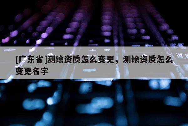 [广东省]测绘资质怎么变更，测绘资质怎么变更名字