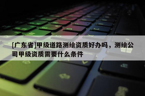 [广东省]甲级道路测绘资质好办吗，测绘公司甲级资质需要什么条件