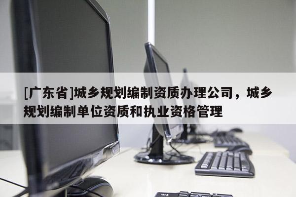 [广东省]城乡规划编制资质办理公司，城乡规划编制单位资质和执业资格管理