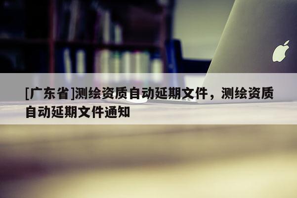 [广东省]测绘资质自动延期文件，测绘资质自动延期文件通知