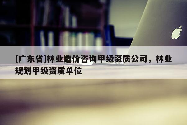[广东省]林业造价咨询甲级资质公司，林业规划甲级资质单位