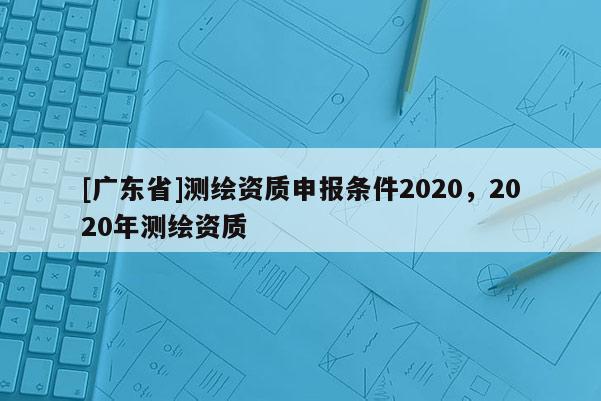 [广东省]测绘资质申报条件2020，2020年测绘资质