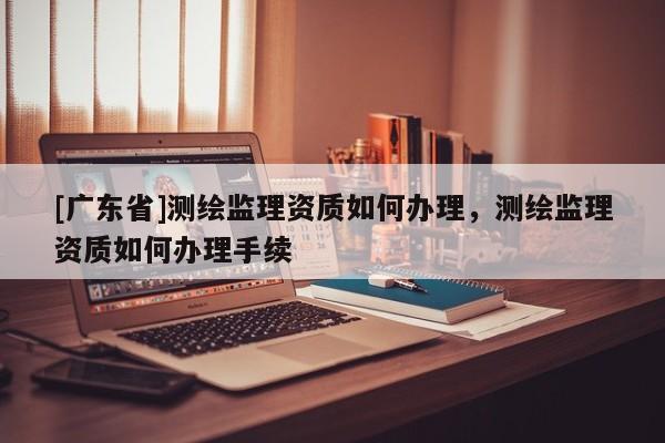 [广东省]测绘监理资质如何办理，测绘监理资质如何办理手续