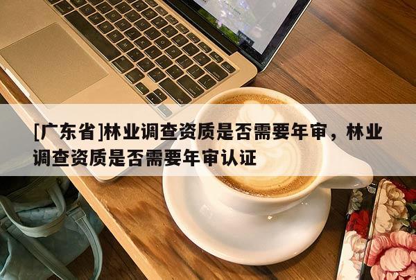 [广东省]林业调查资质是否需要年审，林业调查资质是否需要年审认证