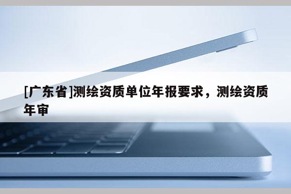 [广东省]测绘资质单位年报要求，测绘资质年审