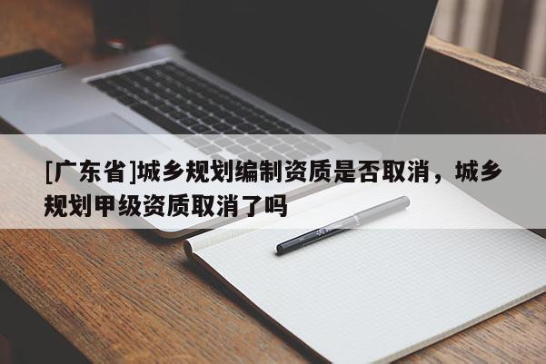 [广东省]城乡规划编制资质是否取消，城乡规划甲级资质取消了吗