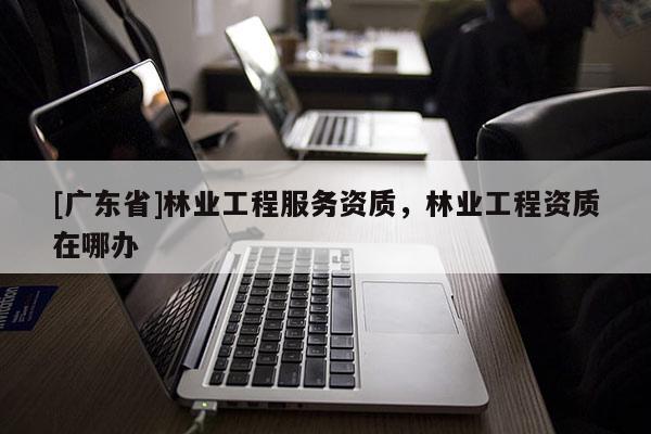 [广东省]林业工程服务资质，林业工程资质在哪办