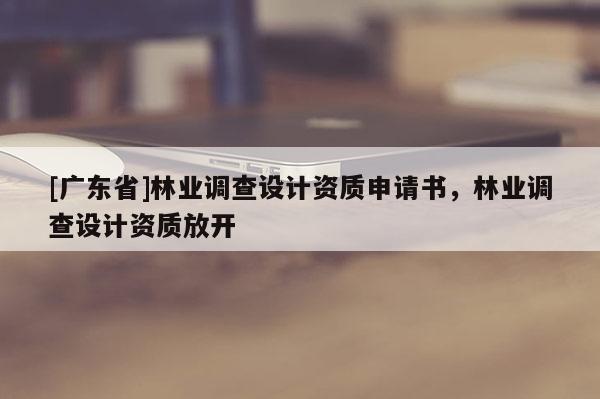 [广东省]林业调查设计资质申请书，林业调查设计资质放开