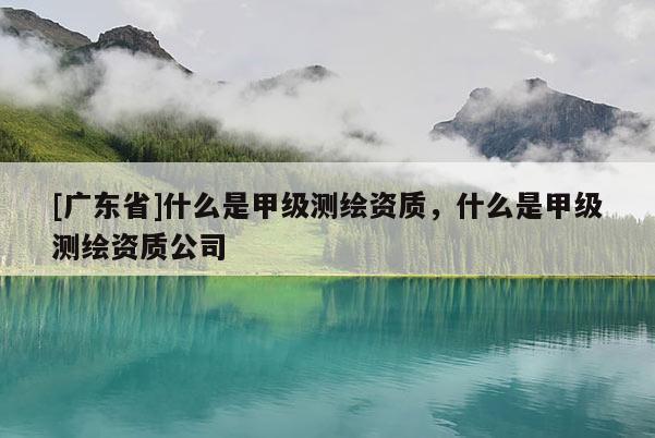 [广东省]什么是甲级测绘资质，什么是甲级测绘资质公司