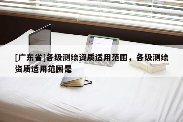 [广东省]各级测绘资质适用范围，各级测绘资质适用范围是