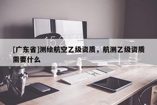 [广东省]测绘航空乙级资质，航测乙级资质需要什么