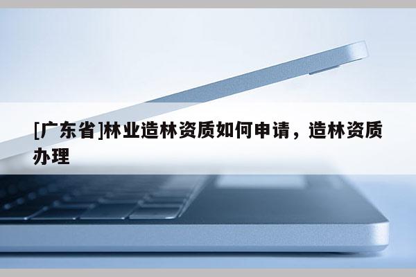 [广东省]林业造林资质如何申请，造林资质办理