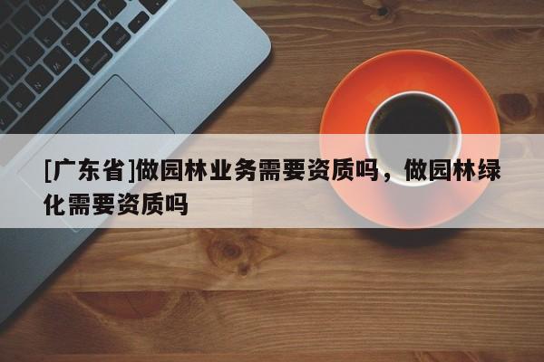 [广东省]做园林业务需要资质吗，做园林绿化需要资质吗