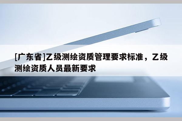 [广东省]乙级测绘资质管理要求标准，乙级测绘资质人员最新要求