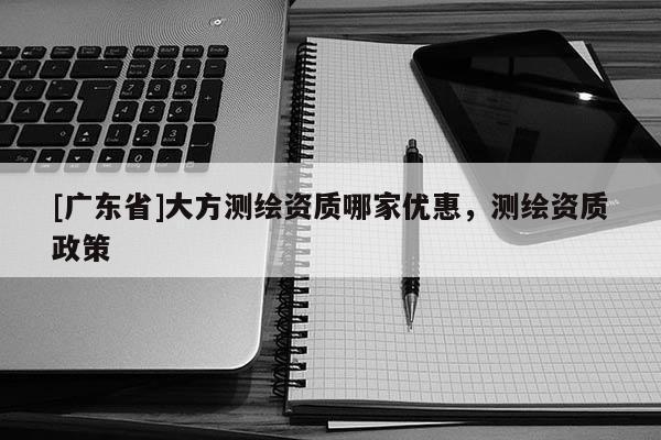 [广东省]大方测绘资质哪家优惠，测绘资质政策