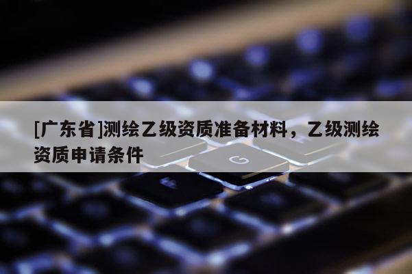 [广东省]测绘乙级资质准备材料，乙级测绘资质申请条件