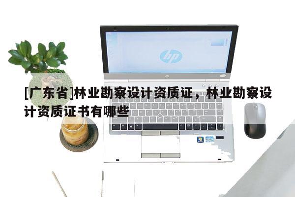 [广东省]林业勘察设计资质证，林业勘察设计资质证书有哪些