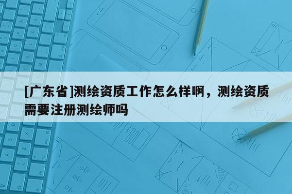 [广东省]测绘资质工作怎么样啊，测绘资质需要注册测绘师吗