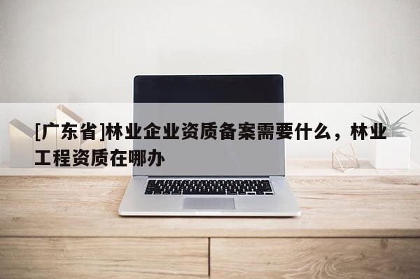 [广东省]林业企业资质备案需要什么，林业工程资质在哪办