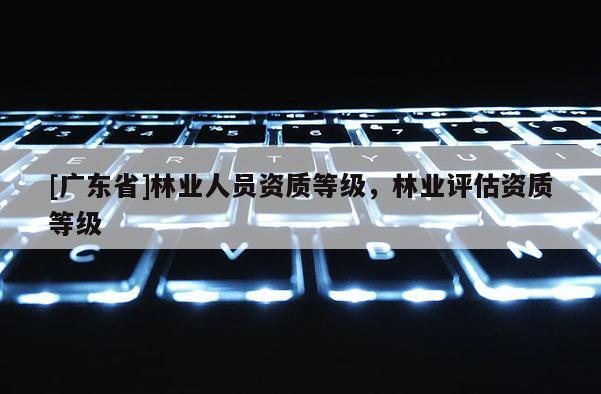 [广东省]林业人员资质等级，林业评估资质等级