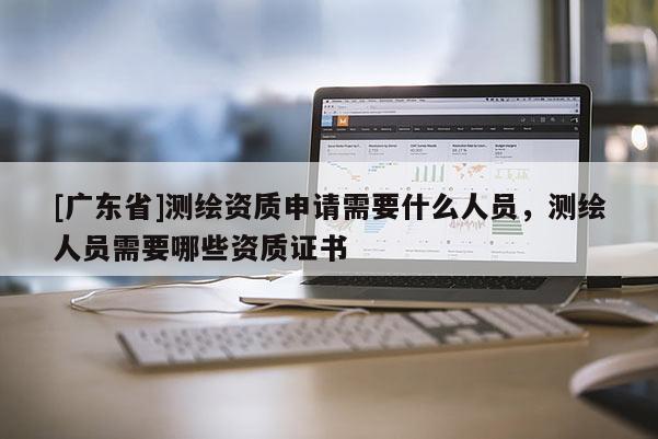 [广东省]测绘资质申请需要什么人员，测绘人员需要哪些资质证书