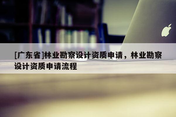 [广东省]林业勘察设计资质申请，林业勘察设计资质申请流程