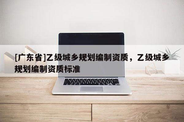[广东省]乙级城乡规划编制资质，乙级城乡规划编制资质标准