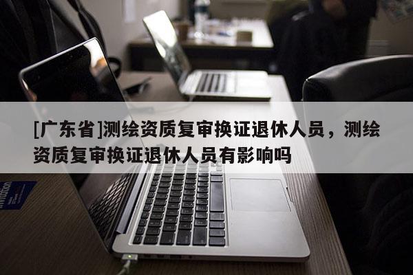 [广东省]测绘资质复审换证退休人员，测绘资质复审换证退休人员有影响吗