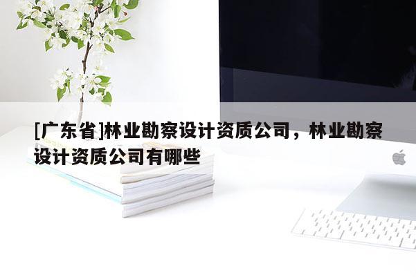 [广东省]林业勘察设计资质公司，林业勘察设计资质公司有哪些