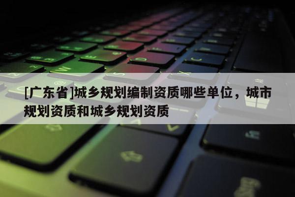 [广东省]城乡规划编制资质哪些单位，城市规划资质和城乡规划资质